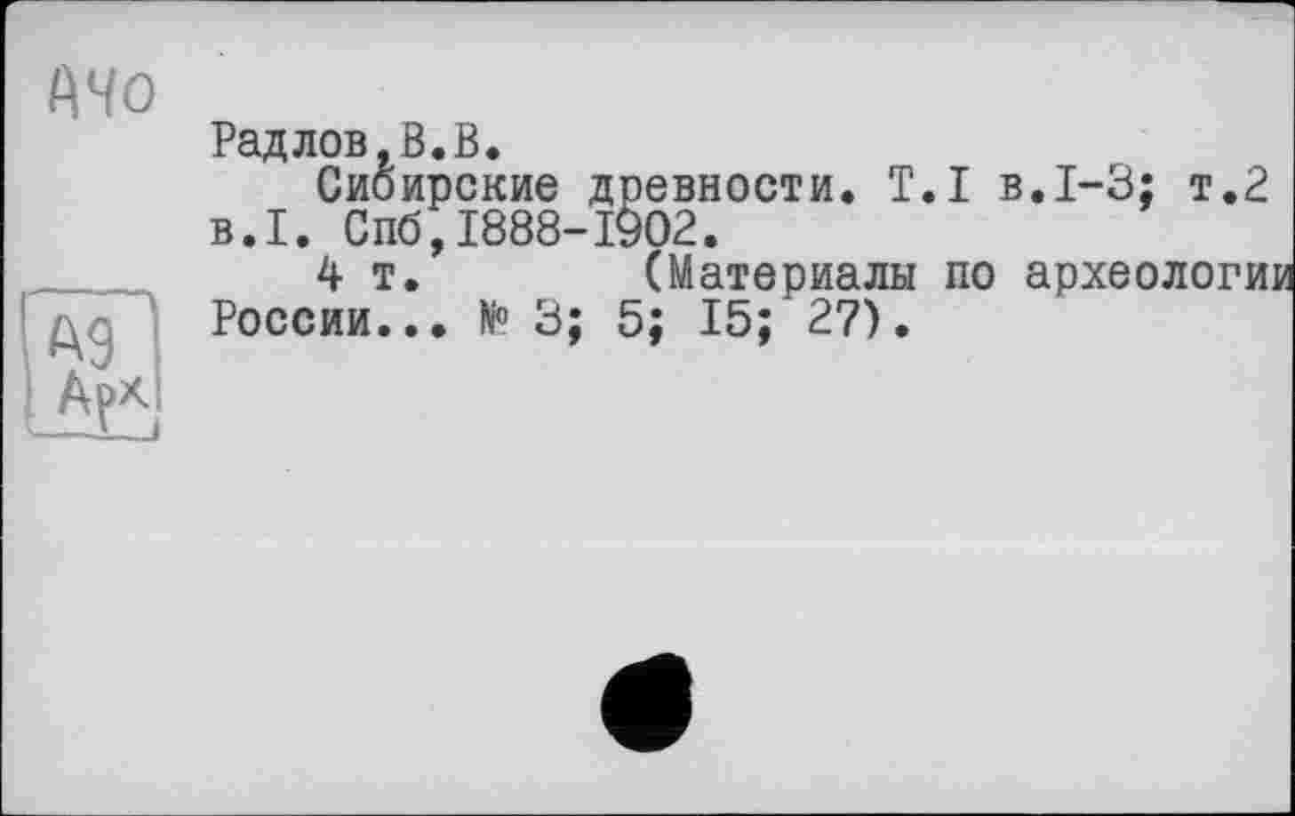 ﻿Mo
Рад лов, ß. В.
Сибирские древности. T.I в.1-3; т.2 B.I. Спб,1888-1902.
4т.	(Материалы по археологи
России... N° 3; 5; 15; 27).